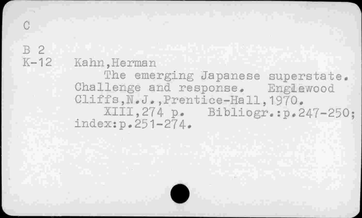 ﻿с
В 2
К-12	Kahn,Herman
The emerging Japanese superstate. Challenge and response. Englewood Cliffs,N.J.,Prentice-Hall,1970.
XIII,274 p. Bibliogr.:p.247-250;
index:p.251-274*